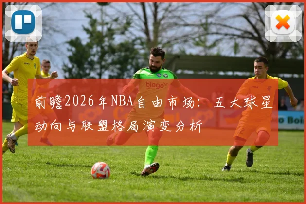 前瞻2026年NBA自由市场:五大球星动向与联盟格局演变分析
