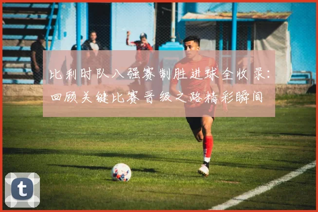 比利时队八强赛制胜进球全收录：回顾关键比赛晋级之路精彩瞬间