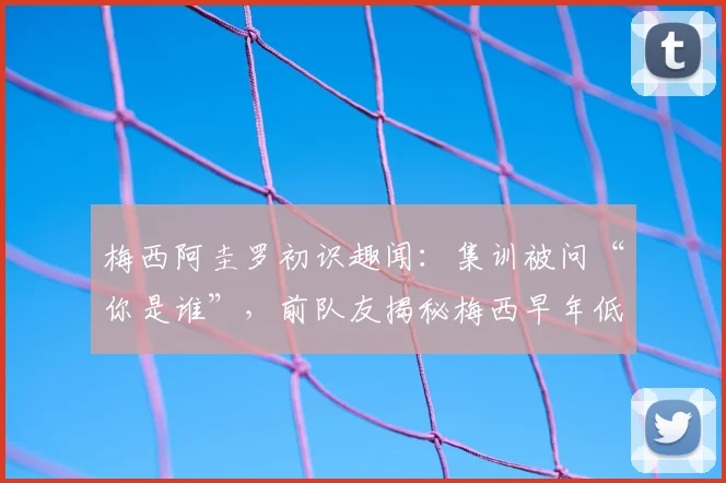 梅西阿圭罗初识趣闻：集训被问“你是谁”，前队友揭秘梅西早年低调性格