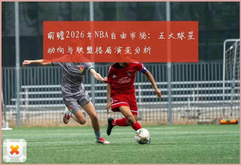 前瞻2026年NBA自由市场：五大球星动向与联盟格局演变分析