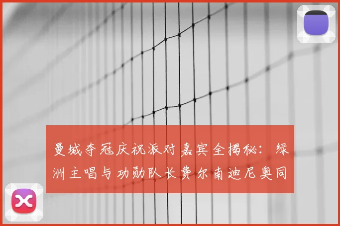 曼城夺冠庆祝派对嘉宾全揭秘：绿洲主唱与功勋队长费尔南迪尼奥同台引爆狂欢