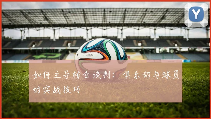 如何主导转会谈判：俱乐部与球员的实战技巧