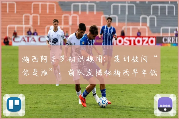 梅西阿圭罗初识趣闻:集训被问“你是谁”,前队友揭秘梅西早年低调性格